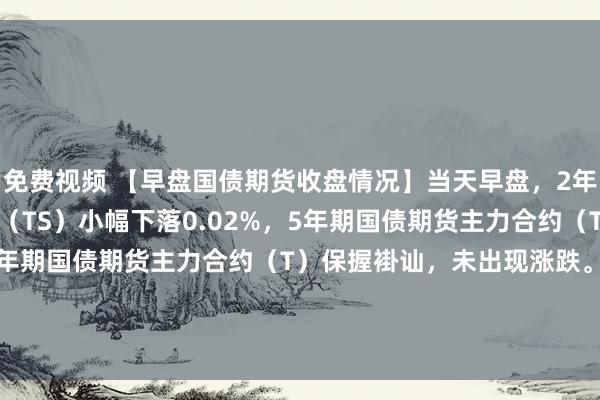 免费视频 【早盘国债期货收盘情况】当天早盘，2年期国债期货主力合约（TS）小幅下落0.02%，5年期国债期货主力合约（TF）微跌0.01%，而10年期国债期货主力合约（T）保握褂讪，未出现涨跌。与此同期，30年期国债期货主力合约（TL）进展较差，下落了0.14%。