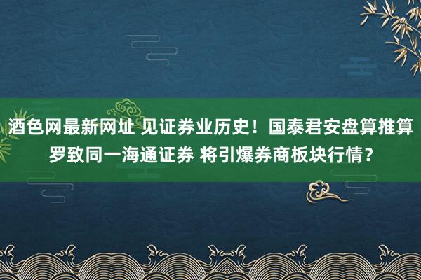 酒色网最新网址 见证券业历史！国泰君安盘算推算罗致同一海通证券 将引爆券商板块行情？