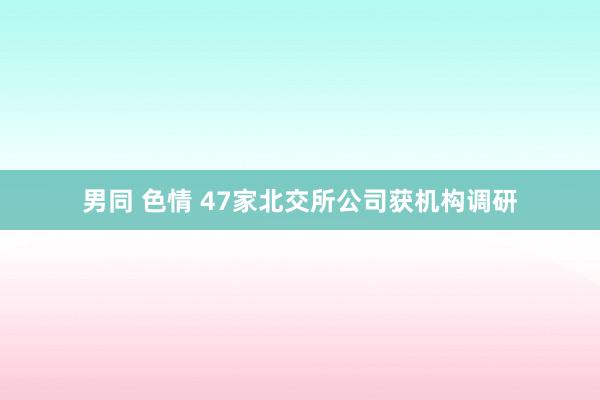 男同 色情 47家北交所公司获机构调研