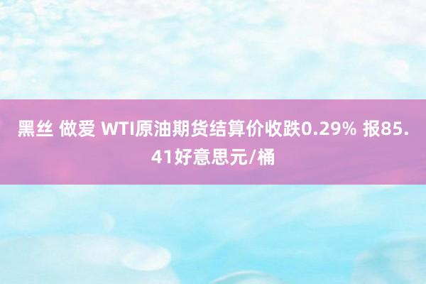 黑丝 做爱 WTI原油期货结算价收跌0.29% 报85.41好意思元/桶