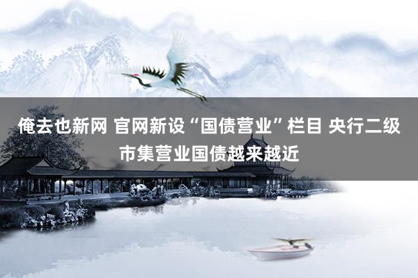 俺去也新网 官网新设“国债营业”栏目 央行二级市集营业国债越来越近