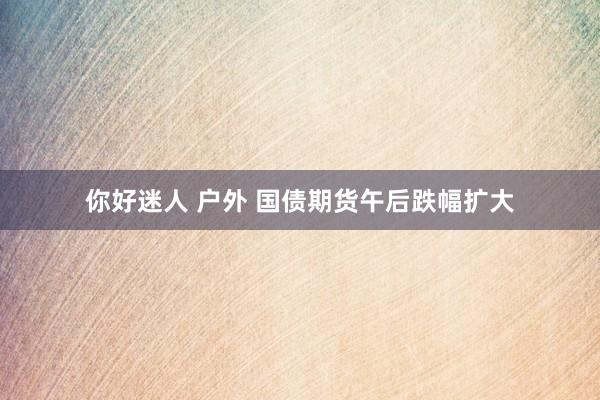 你好迷人 户外 国债期货午后跌幅扩大