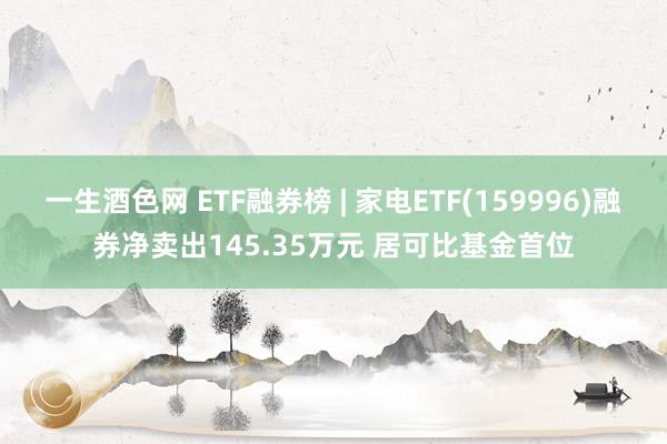一生酒色网 ETF融券榜 | 家电ETF(159996)融券净卖出145.35万元 居可比基金首位