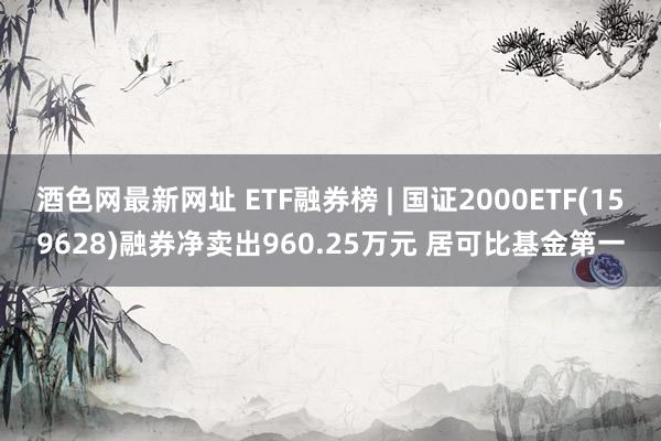 酒色网最新网址 ETF融券榜 | 国证2000ETF(159628)融券净卖出960.25万元 居可比基金第一