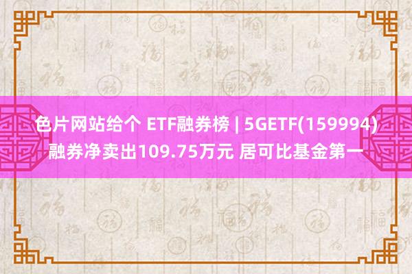 色片网站给个 ETF融券榜 | 5GETF(159994)融券净卖出109.75万元 居可比基金第一
