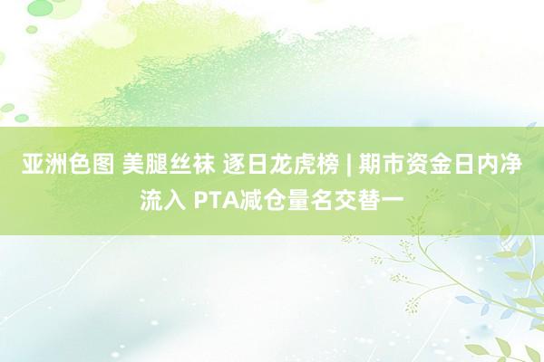 亚洲色图 美腿丝袜 逐日龙虎榜 | 期市资金日内净流入 PTA减仓量名交替一
