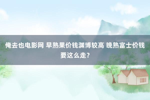 俺去也电影网 早熟果价钱渊博较高 晚熟富士价钱要这么走？