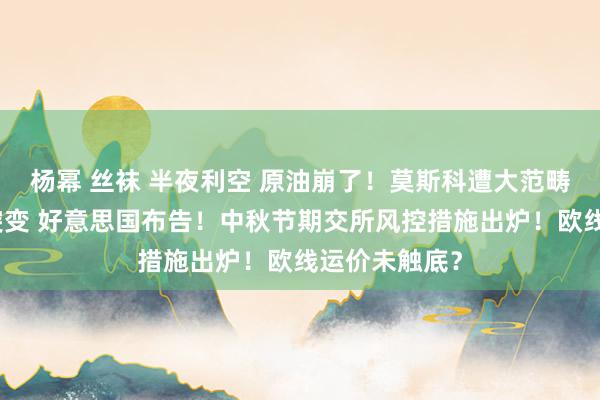 杨幂 丝袜 半夜利空 原油崩了！莫斯科遭大范畴蹙迫！局面突变 好意思国布告！中秋节期交所风控措施出炉！欧线运价未触底？