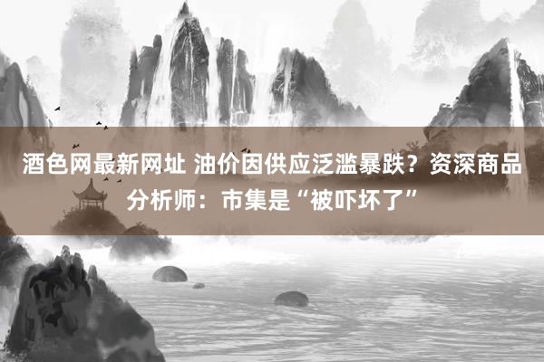 酒色网最新网址 油价因供应泛滥暴跌？资深商品分析师：市集是“被吓坏了”