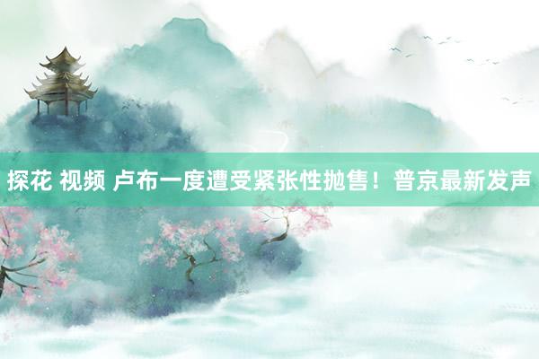探花 视频 卢布一度遭受紧张性抛售！普京最新发声