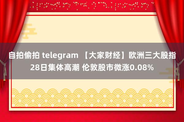 自拍偷拍 telegram 【大家财经】欧洲三大股指28日集体高潮 伦敦股市微涨0.08%