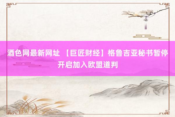 酒色网最新网址 【巨匠财经】格鲁吉亚秘书暂停开启加入欧盟道判