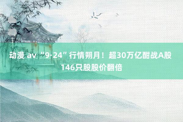 动漫 av “9·24”行情朔月！超30万亿酣战A股 146只股股价翻倍