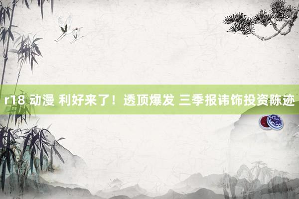 r18 动漫 利好来了！透顶爆发 三季报讳饰投资陈迹