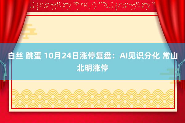 白丝 跳蛋 10月24日涨停复盘：AI见识分化 常山北明涨停