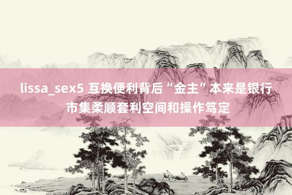 lissa_sex5 互换便利背后“金主”本来是银行 市集柔顺套利空间和操作笃定