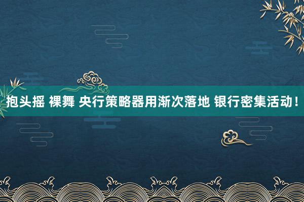 抱头摇 裸舞 央行策略器用渐次落地 银行密集活动！