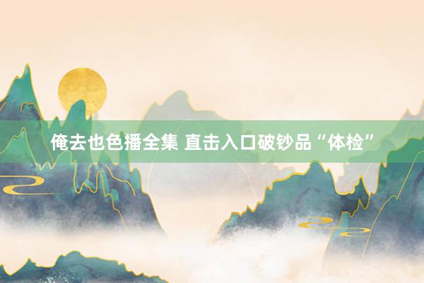 俺去也色播全集 直击入口破钞品“体检”