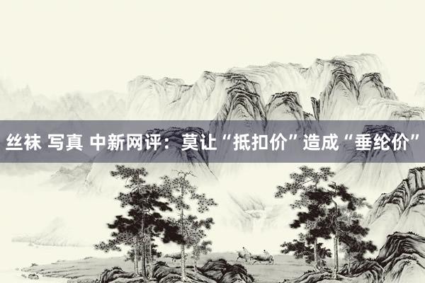 丝袜 写真 中新网评：莫让“抵扣价”造成“垂纶价”