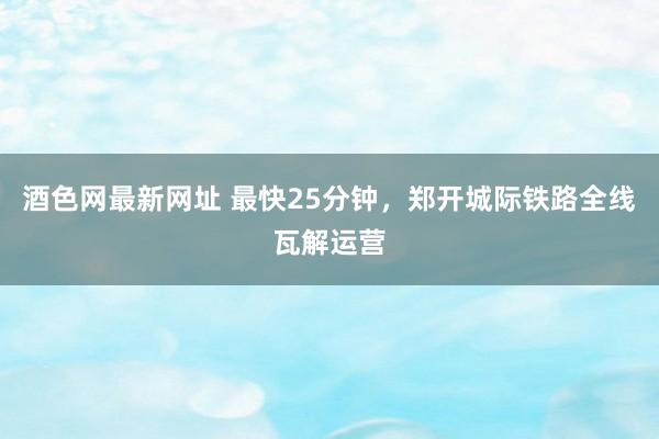酒色网最新网址 最快25分钟，郑开城际铁路全线瓦解运营