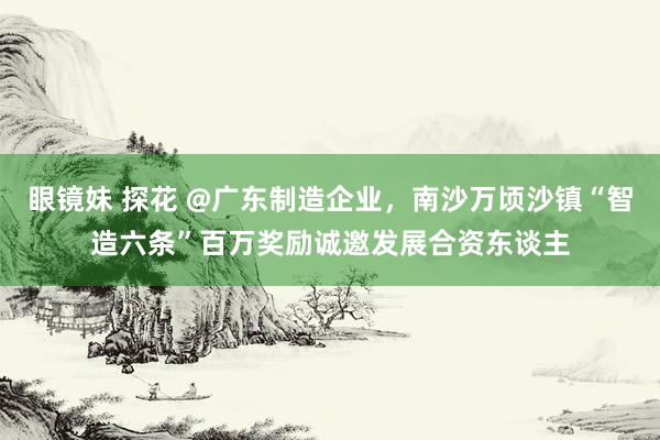 眼镜妹 探花 @广东制造企业，南沙万顷沙镇“智造六条”百万奖励诚邀发展合资东谈主