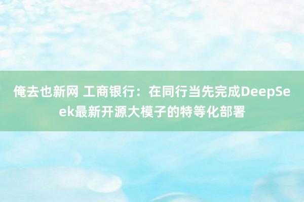 俺去也新网 工商银行：在同行当先完成DeepSeek最新开源大模子的特等化部署