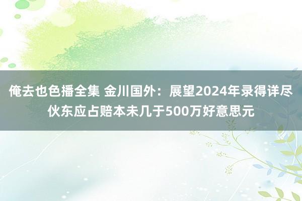 俺去也色播全集 金川国外：展望2024年录得详尽伙东应占赔本未几于500万好意思元