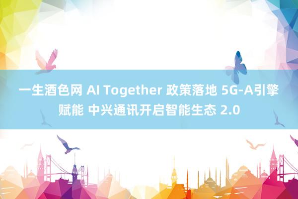 一生酒色网 AI Together 政策落地 5G-A引擎赋能 中兴通讯开启智能生态 2.0