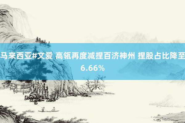 马来西亚#文爱 高瓴再度减捏百济神州 捏股占比降至6.66%