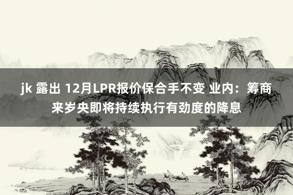 jk 露出 12月LPR报价保合手不变 业内：筹商来岁央即将持续执行有劲度的降息