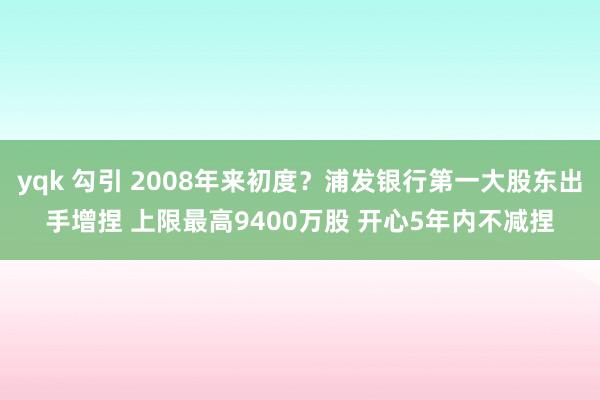 yqk 勾引 2008年来初度？浦发银行第一大股东出手增捏 上限最高9400万股 开心5年内不减捏