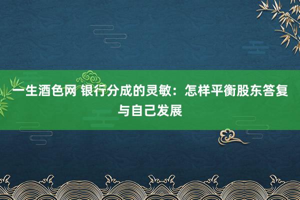 一生酒色网 银行分成的灵敏：怎样平衡股东答复与自己发展