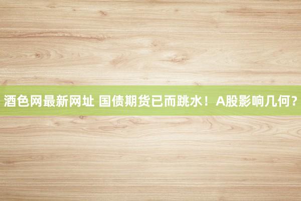 酒色网最新网址 国债期货已而跳水！A股影响几何？