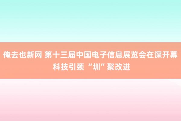 俺去也新网 第十三届中国电子信息展览会在深开幕 科技引颈 “圳”聚改进