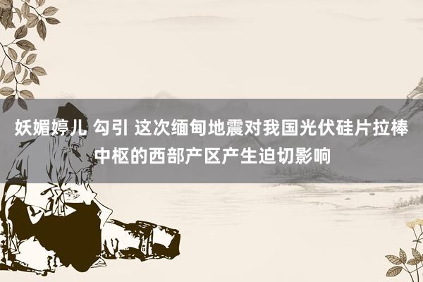 妖媚婷儿 勾引 这次缅甸地震对我国光伏硅片拉棒中枢的西部产区产生迫切影响