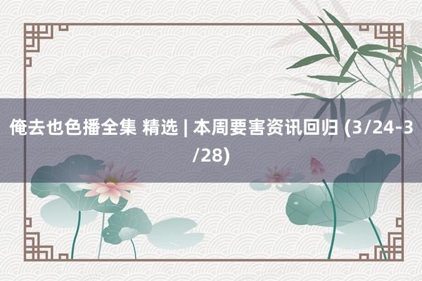 俺去也色播全集 精选 | 本周要害资讯回归 (3/24-3/28)