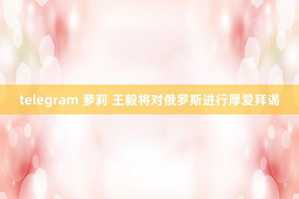 telegram 萝莉 王毅将对俄罗斯进行厚爱拜谒