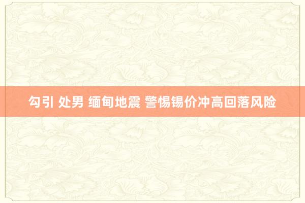 勾引 处男 缅甸地震 警惕锡价冲高回落风险