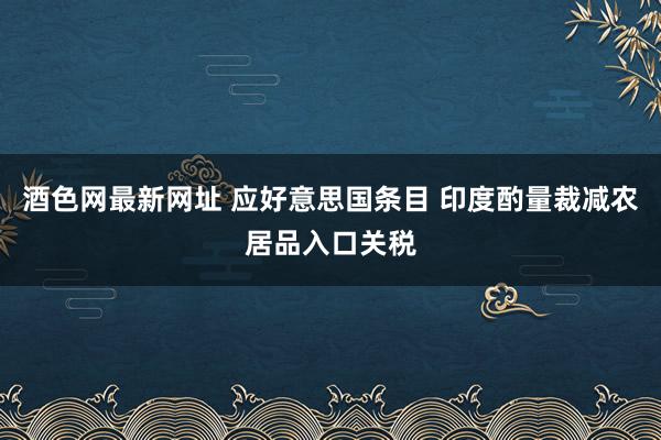 酒色网最新网址 应好意思国条目 印度酌量裁减农居品入口关税