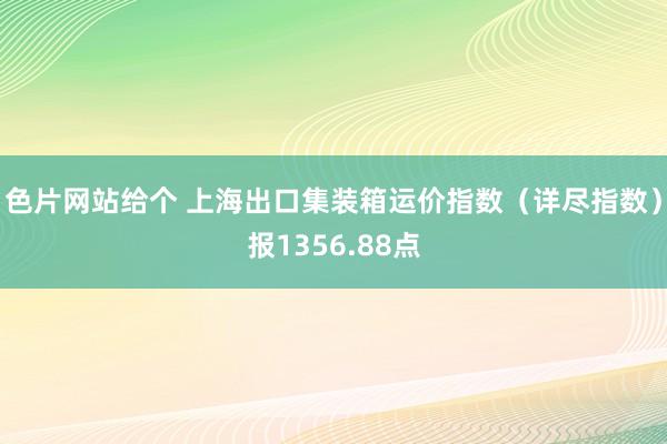 色片网站给个 上海出口集装箱运价指数（详尽指数）报1356.88点